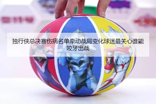 独行侠总决赛伤病名单牵动战局变化球迷最关心谁能咬牙出战